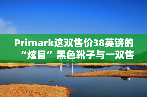 Primark这双售价38英镑的“炫目”黑色靴子与一双售价219英镑的名牌靴子“几乎一模一样”