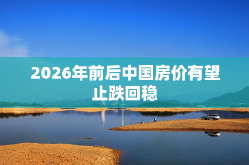 2026年前后中国房价有望止跌回稳