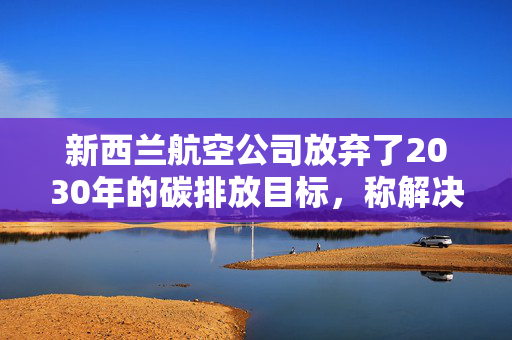 新西兰航空公司放弃了2030年的碳排放目标，称解决方案既昂贵又稀缺