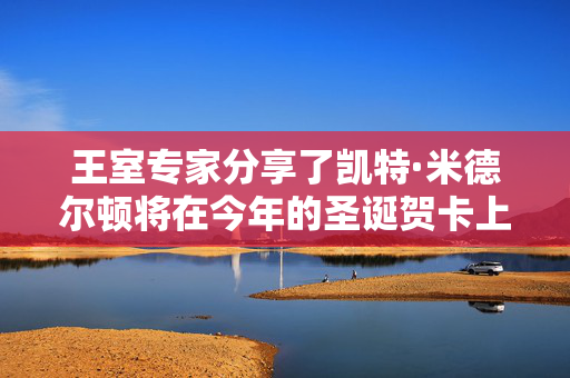 王室专家分享了凯特·米德尔顿将在今年的圣诞贺卡上分享的尖锐信息