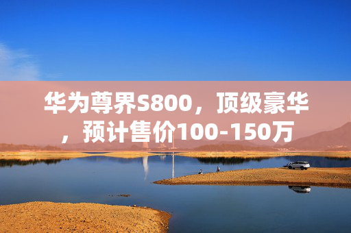 华为尊界S800，顶级豪华，预计售价100-150万