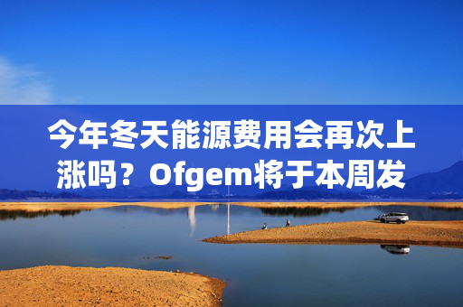 今年冬天能源费用会再次上涨吗？Ofgem将于本周发布重要公告