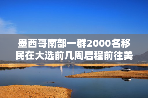 墨西哥南部一群2000名移民在大选前几周启程前往美国