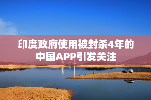 印度政府使用被封杀4年的中国APP引发关注