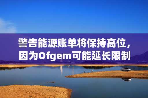 警告能源账单将保持高位，因为Ofgem可能延长限制廉价交易的规定