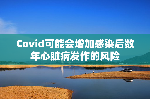 Covid可能会增加感染后数年心脏病发作的风险